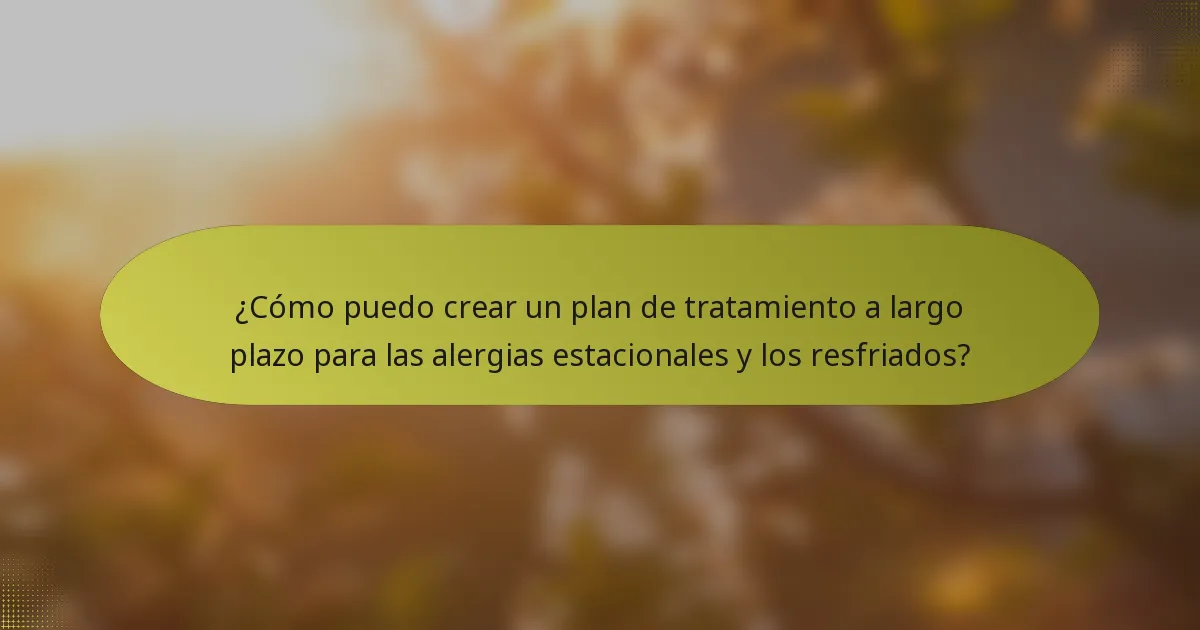 ¿Cómo puedo crear un plan de tratamiento a largo plazo para las alergias estacionales y los resfriados?